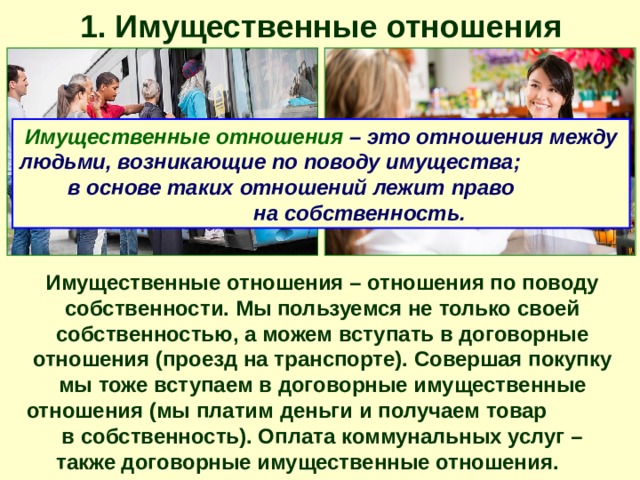 1. Имущественные отношения Имущественные отношения – это отношения между людьми, возникающие по поводу имущества; в основе таких отношений лежит право на собственность. Имущественные отношения – отношения по поводу собственности. Мы пользуемся не только своей собственностью, а можем вступать в договорные отношения (проезд на транспорте). Совершая покупку мы тоже вступаем в договорные имущественные отношения (мы платим деньги и получаем товар в собственность). Оплата коммунальных услуг – также договорные имущественные отношения. 