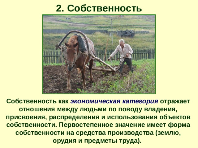 2. Собственность Собственность как экономическая категория отражает отношения между людьми по поводу владения, присвоения, распределения и использования объектов собственности. Первостепенное значение имеет форма собственности на средства производства (землю, орудия и предметы труда). 