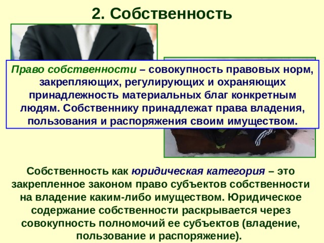2. Собственность Право собственности – совокупность правовых норм, закрепляющих, регулирующих и охраняющих принадлежность материальных благ конкретным людям. Собственнику принадлежат права владения, пользования и распоряжения своим имуществом. Собственность как юридическая категория – это закрепленное законом право субъектов собственности на владение каким-либо имуществом. Юридическое содержание собственности раскрывается через совокупность полномочий ее субъектов (владение, пользование и распоряжение). 