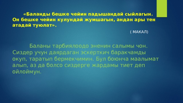  «Баланды бешке чейин падышандай сыйлагын. Он бешке чейин кулундай жумшагын, андан ары тен атадай туюлат».  ( МАКАЛ)  Баланы тарбиялоодо эненин салымы чон. Сиздер учун даярдаган эскерткич баракчамды окуп, таратып бермекчимин. Бул боюнча маалымат алып, аз да болсо сиздерге жардамы тиет деп ойлоймун. 