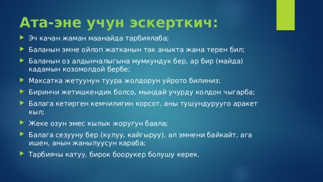 Ата-эне учун эскерткич: Эч качан жаман маанайда тарбиялаба; Баланын эмне ойлоп жатканын так аныкта жана терен бил; Баланын оз алдынчалыгына мумкундук бер, ар бир (майда) кадамын козомолдой бербе; Максатка жетуунун туура жолдорун уйрото билиниз; Биринчи жетишкендик болсо, мындай учурду колдон чыгарба; Балага кетирген кемчилигин корсот, аны тушундурууго аракет кыл; Жеке озун эмес кылык жоругун баала; Балага сезууну бер (кулуу, кайгыруу), ал эмнени байкайт, ага ишен, анын жанылуусун караба; Тарбиячы катуу, бирок боорукер болушу керек. 