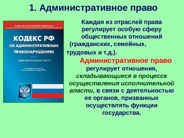 1. Административное право Каждая из отраслей права регулирует особую сферу общественных отношений (гражданских, семейных, трудовых и т.д.).  Административное право регулирует отношения, складывающиеся в процессе осуществления исполнительной власти , в связи с деятельностью ее органов, призванных осуществлять функции государства. 