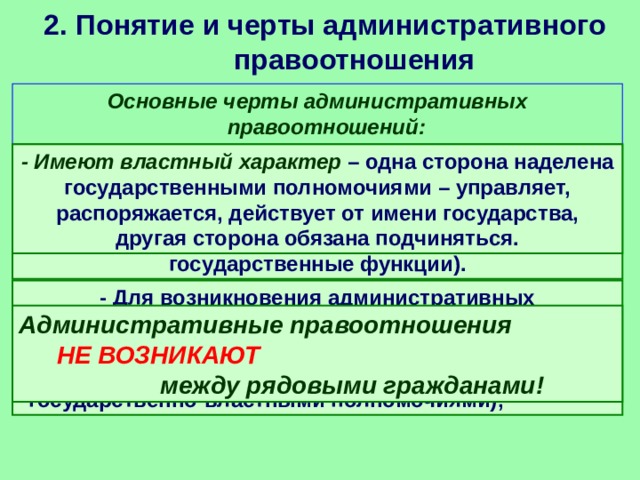 2. Понятие и черты административного правоотношения   Основные черты административных правоотношений: - Избирательный характер – складываются только в сфере деятельности исполнительной власти (государственных органов и органов местного самоуправления, выполняющих определенные государственные функции). - Имеют властный характер – одна сторона наделена государственными полномочиями – управляет, распоряжается, действует от имени государства, другая сторона обязана подчиняться. - Для возникновения административных правоотношений необходимо, чтобы хоть одна из сторон только была представлена субъектом административной власти (наделена государственно-властными полномочиями); Административные правоотношения НЕ ВОЗНИКАЮТ между рядовыми гражданами! 