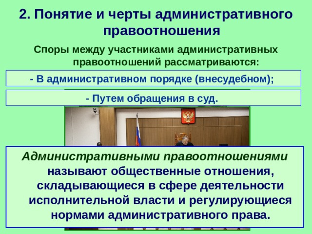 2. Понятие и черты административного правоотношения Споры между участниками административных правоотношений рассматриваются: - В административном порядке (внесудебном); - Путем обращения в суд. Административными правоотношениями называют общественные отношения, складывающиеся в сфере деятельности исполнительной власти и регулирующиеся нормами административного права. 