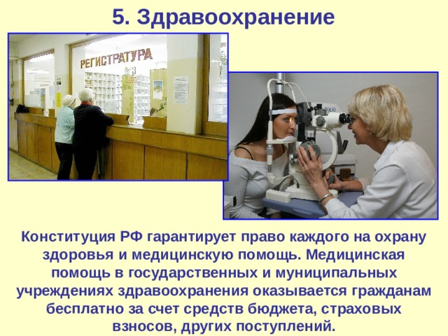 5. Здравоохранение Конституция РФ гарантирует право каждого на охрану здоровья и медицинскую помощь. Медицинская помощь в государственных и муниципальных учреждениях здравоохранения оказывается гражданам бесплатно за счет средств бюджета, страховых взносов, других поступлений. 