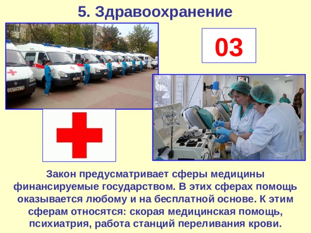 5. Здравоохранение 03 Закон предусматривает сферы медицины финансируемые государством. В этих сферах помощь оказывается любому и на бесплатной основе. К этим сферам относятся: скорая медицинская помощь, психиатрия, работа станций переливания крови. 