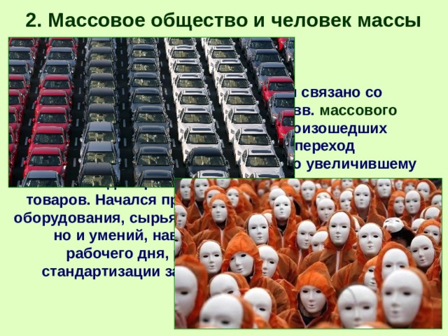 2. Массовое общество и человек массы Появление массовой культуры связано со становлением на рубеже XIX-XX вв. массового общества . Материальной основой произошедших в XIX в. существенных перемен стал переход к машинному производству, резко увеличившему и одновременно удешевившему производство товаров. Начался процесс стандартизации не только оборудования, сырья, технической документации, но и умений, навыков работников, распорядка рабочего дня, рабочей одежды. Процессы стандартизации затронули и духовную культуру. 