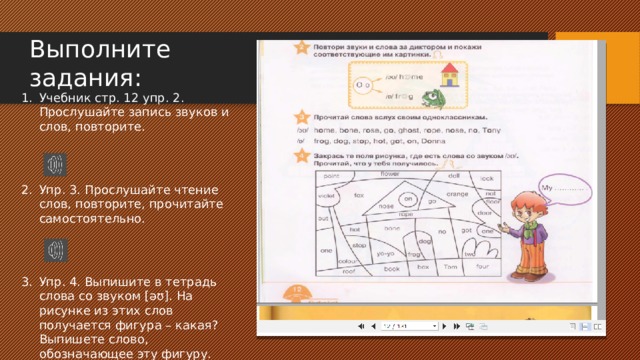 Выполните задания: Учебник стр. 12 упр. 2. Прослушайте запись звуков и слов, повторите. Упр. 3. Прослушайте чтение слов, повторите, прочитайте самостоятельно. Упр. 4. Выпишите в тетрадь слова со звуком [əʊ]. На рисунке из этих слов получается фигура – какая? Выпишете слово, обозначающее эту фигуру. 