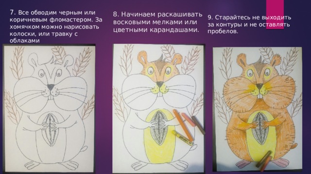 7. Все обводим черным или коричневым фломастером. За хомячком можно нарисовать колоски, или травку с облаками 8. Начинаем раскашивать восковыми мелками или цветными карандашами. 9. Старайтесь не выходить за контуры и не оставлять пробелов. 