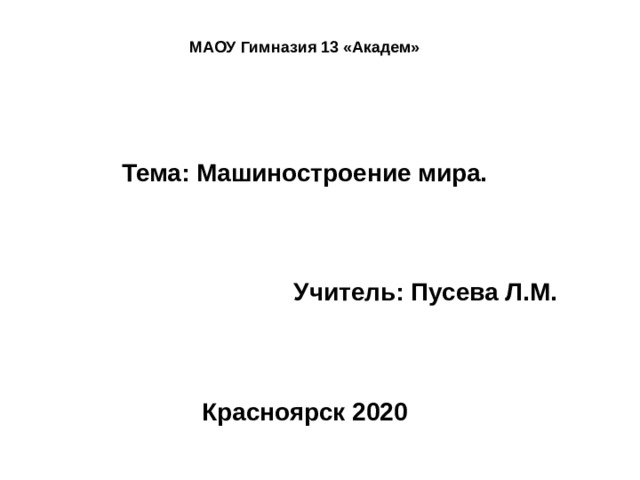 МАОУ Гимназия 13 «Академ»    Тема: Машиностроение мира.     Учитель: Пусева Л.М.     Красноярск 2020 