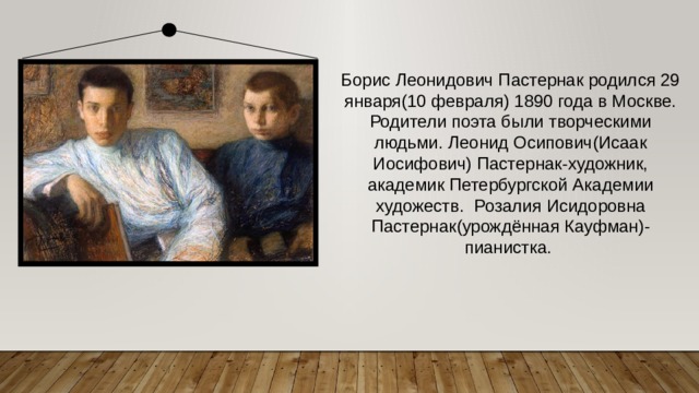 Борис Леонидович Пастернак родился 29 января(10 февраля) 1890 года в Москве. Родители поэта были творческими людьми. Леонид Осипович(Исаак Иосифович) Пастернак-художник, академик Петербургской Академии художеств.  Розалия Исидоровна Пастернак(урождённая Кауфман)-пианистка. 