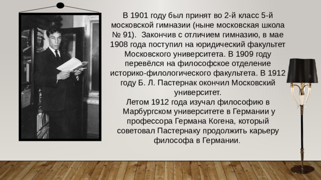 В 1901 году был принят во 2-й класс 5-й московской гимназии (ныне московская школа № 91). Закончив с отличием гимназию, в мае 1908 года поступил на юридический факультет Московского университета. В 1909 году перевёлся на философское отделение историко-филологического факультета. В 1912 году Б. Л. Пастернак окончил Московский университет. Летом 1912 года изучал философию в  Марбургском университете в Германии у профессора Германа Когена, который советовал Пастернаку продолжить карьеру философа в Германии .  