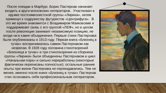После поездки в Марбург, Борис Пастернак начинает входить в круги московских литераторов. Участвовал в кружке постсимволистской группы «Лирика», затем примкнул к содружеству футуристов «Центрифуга». В это же время знакомится с Владимиром Маяковским и поддерживает связь с его группой «ЛЕФ», но в целом после революции занимает независимую позицию, не входя ни в какие объединения. Первые стихи Пастернака были опубликованы в 1913 году. Первая книга «Близнец в тучах» воспринималась самим Пастернаком как незрелая. В 1928 году половина стихотворений «Близнеца в тучах» и три стихотворения из сборника группы «Лирика» были объединены Пастернаком в цикл «Начальная пора» и сильно переработаны (некоторые фактически переписаны полностью); остальные ранние опыты при жизни Пастернака не переиздавались. Тем не менее, именно после книги «Близнец в тучах» Пастернак стал осознавать себя профессиональным литератором. 