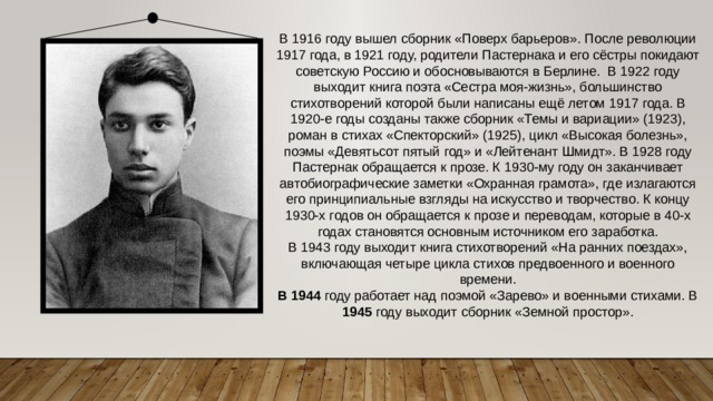 В 1916 году вышел сборник «Поверх барьеров». После революции 1917 года, в 1921 году, родители Пастернака и его сёстры покидают советскую Россию и обосновываются в Берлине.  В 1922 году выходит книга поэта «Сестра моя-жизнь», большинство стихотворений которой были написаны ещё летом 1917 года. В 1920-е годы созданы также сборник «Темы и вариации» (1923), роман в стихах «Спекторский» (1925), цикл «Высокая болезнь», поэмы «Девятьсот пятый год» и «Лейтенант Шмидт». В 1928 году Пастернак обращается к прозе. К 1930-му году он заканчивает автобиографические заметки «Охранная грамота», где излагаются его принципиальные взгляды на искусство и творчество. К концу 1930-х годов он обращается к прозе и переводам, которые в 40-х годах становятся основным источником его заработка. В 1943 году выходит книга стихотворений «На ранних поездах», включающая четыре цикла стихов предвоенного и военного времени. В 1944 году работает над поэмой «Зарево» и военными стихами. В 1945 году выходит сборник «Земной простор». 