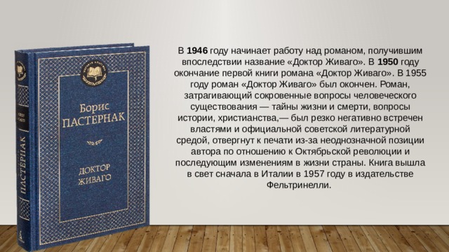 В 1946 году начинает работу над романом, получившим впоследствии название «Доктор Живаго». В 1950 году окончание первой книги романа «Доктор Живаго». В 1955 году роман «Доктор Живаго» был окончен. Роман, затрагивающий сокровенные вопросы человеческого существования — тайны жизни и смерти, вопросы истории, христианства,— был резко негативно встречен властями и официальной советской литературной средой, отвергнут к печати из-за неоднозначной позиции автора по отношению к Октябрьской революции и последующим изменениям в жизни страны. Книга вышла в свет сначала в Италии в 1957 году в издательстве Фельтринелли. 