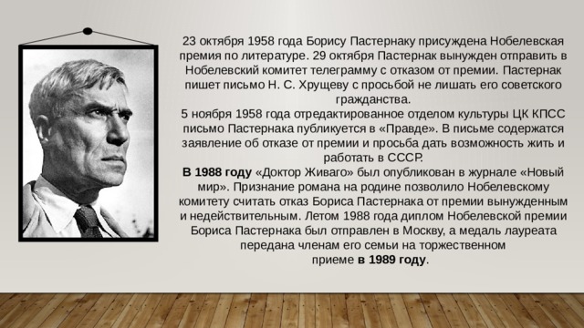23 октября 1958 года Борису Пастернаку присуждена Нобелевская премия по литературе. 29 октября Пастернак вынужден отправить в Нобелевский комитет телеграмму с отказом от премии. Пастернак пишет письмо Н. С. Хрущеву с просьбой не лишать его советского гражданства.  5 ноября 1958 года отредактированное отделом культуры ЦК КПСС письмо Пастернака публикуется в «Правде». В письме содержатся заявление об отказе от премии и просьба дать возможность жить и работать в СССР. В   1988   году  «Доктор Живаго» был опубликован в журнале «Новый мир». Признание романа на родине позволило Нобелевскому комитету считать отказ Бориса Пастернака от премии вынужденным и недействительным. Летом 1988 года диплом Нобелевской премии Бориса Пастернака был отправлен в Москву, а медаль лауреата передана членам его семьи на торжественном приеме  в   1989   году .   