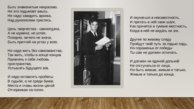 Быть знаменитым некрасиво.  Не это подымает ввысь.  Не надо заводить архива,  Над рукописями трястись.   Цель творчества - самоотдача,  А не шумиха, не успех.  Позорно, ничего не знача,  Быть притчей на устах у всех. Но надо жить без самозванства,  Так жить, чтобы в конце концов  Привлечь к себе любовь пространства,  Услышать будущего зов.   И надо оставлять пробелы  В судьбе, а не среди бумаг,  Места и главы жизни целой  Отчеркивая на полях. И окунаться в неизвестность,  И прятать в ней свои шаги,  Как прячется в тумане местность,  Когда в ней не видать ни зги.   Другие по живому следу  Пройдут твой путь за пядью пядь,  Но пораженья от победы  Ты сам не должен отличать.   И должен ни единой долькой  Не отступаться от лица,  Но быть живым, живым и только,  Живым и только до конца. 