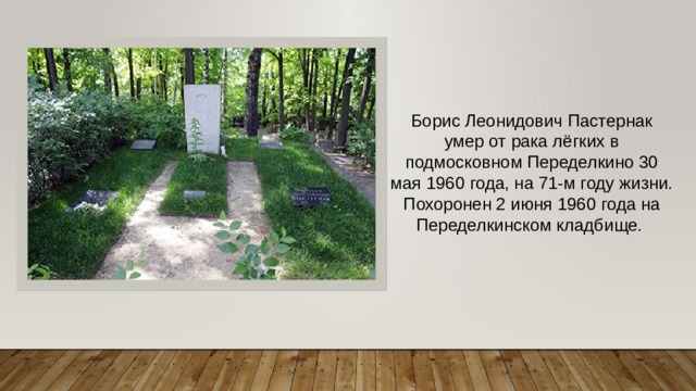 Борис Леонидович Пастернак умер от рака лёгких в подмосковном Переделкино 30 мая 1960 года, на 71-м году жизни. Похоронен 2 июня 1960 года на Переделкинском кладбище.  