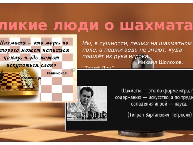 Великие люди о шахматах Мы, в сущности, пешки на шахматном поле, а пешки ведь не знают, куда пошлёт их рука игрока.   Михаил Шолохов, “Тихий Дон” 