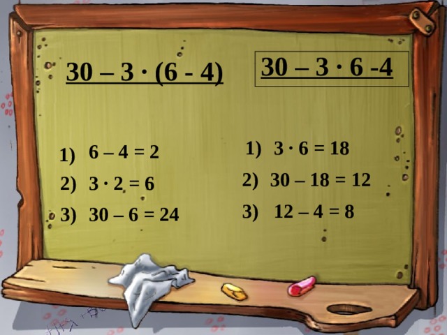 30 – 3 ∙ (6 - 4) 30 – 3 ∙ 6 -4 1) 3 ∙ 6 = 18 6 – 4 = 2 1) 30 – 18 = 12 2) 3 ∙ 2 = 6 2) 30 – 3 ∙ 6 - 4 3) 12 – 4 = 8 3) 30 – 6 = 24 