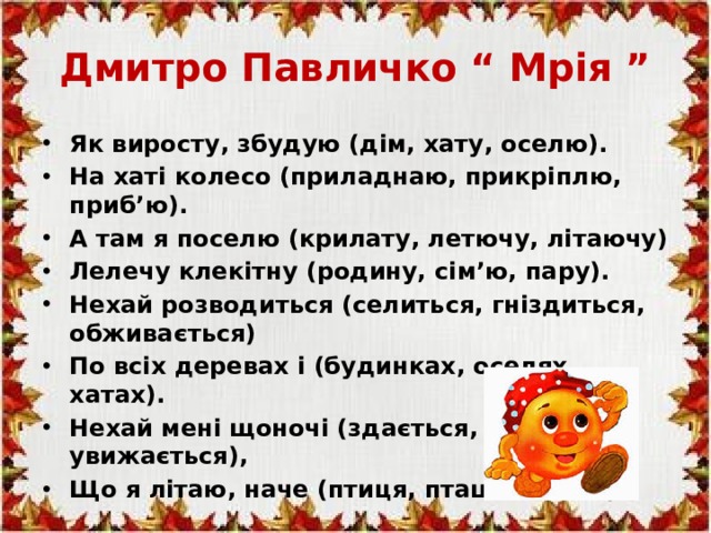 Дмитро Павличко “ Мрія ” Як виросту, збудую (дім, хату, оселю). На хаті колесо (приладнаю, прикріплю, приб’ю). А там я поселю (крилату, летючу, літаючу) Лелечу клекітну (родину, сім’ю, пару). Нехай розводиться (селиться, гніздиться, обживається) По всіх деревах і (будинках, оселях, хатах). Нехай мені щоночі (здається, сниться, увижається), Що я літаю, наче (птиця, пташка, птах).    