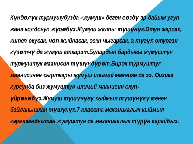 Күндөлүк турмушубузда «жумуш» деген сөздү ар дайым угуп жана колдонуп жүрөбүз.Жумуш жалпы түшүнүк.Отун жарсак, китеп окусак, чөп жыйнасак, эскп чыгарсак, а түгүл отурган күзөтчү да жумуш аткарат.Булардын бардыгы жумуштун турмуштук маанисин түшүндүрөт.Бирок турмуштук маанисинен сырткары жумуш илимий мааниге да ээ. Физика курсунда биз жумуштун илимий маанисин окуп- үйрөнөбүз.Жумуш түшүнүгү кыймыл түшүнүгү менен байланышкан түшүнүк.7-класста механикалык кыймыл каралгандыктан жумуштун да механикалык түрүн карайбыз. 