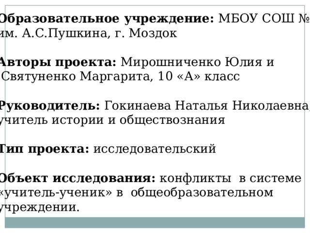 Образовательное учреждение: МБОУ СОШ №2 им. А.С.Пушкина, г. Моздок  Авторы проекта: Мирошниченко Юлия и  Святуненко Маргарита, 10 «А» класс Руководитель: Гокинаева Наталья Николаевна, учитель истории и обществознания Тип проекта: исследовательский  Объект исследования: конфликты в системе «учитель-ученик» в общеобразовательном учреждении. 