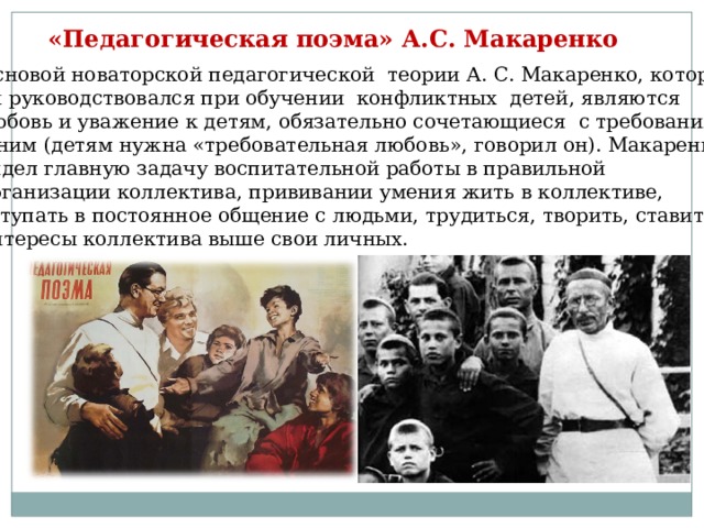 «Педагогическая поэма» А.С. Макаренко Основой новаторской педагогической теории А. С. Макаренко, которой он руководствовался при обучении конфликтных детей, являются любовь и уважение к детям, обязательно сочетающиеся с требованиями к ним (детям нужна «требовательная любовь», говорил он). Макаренко видел главную задачу воспитательной работы в правильной организации коллектива, прививании умения жить в коллективе, вступать в постоянное общение с людьми, трудиться, творить, ставить интересы коллектива выше свои личных. 