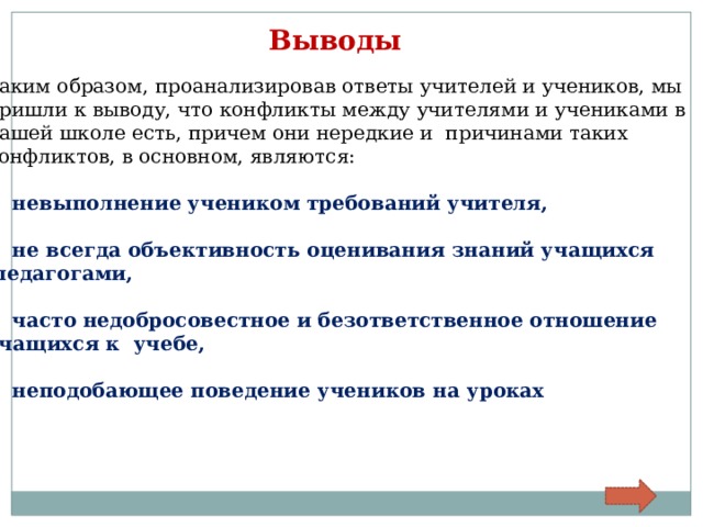 Выводы Таким образом, проанализировав ответы учителей и учеников, мы пришли к выводу, что конфликты между учителями и учениками в нашей школе есть, причем они нередкие и причинами таких конфликтов, в основном, являются:  невыполнение учеником требований учителя,  не всегда объективность оценивания знаний учащихся  педагогами,  часто недобросовестное и безответственное отношение учащихся к учебе,  неподобающее поведение учеников на уроках  
