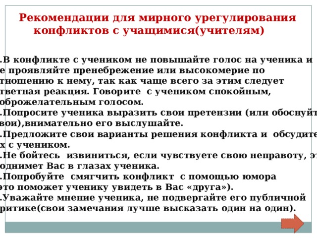 Рекомендации для мирного урегулирования  конфликтов с учащимися(учителям) 1.В конфликте с учеником не повышайте голос на ученика и не проявляйте пренебрежение или высокомерие по отношению к нему, так как чаще всего за этим следует ответная реакция. Говорите с учеником спокойным, доброжелательным голосом. 2.Попросите ученика выразить свои претензии (или обоснуйте свои),внимательно его выслушайте. 3.Предложите свои варианты решения конфликта и обсудите их с учеником. 4.Не бойтесь извиниться, если чувствуете свою неправоту, это поднимет Вас в глазах ученика. 5.Попробуйте смягчить конфликт с помощью юмора (это поможет ученику увидеть в Вас «друга»). 6.Уважайте мнение ученика, не подвергайте его публичной критике(свои замечания лучше высказать один на один). 