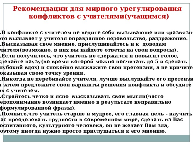 Рекомендации для мирного урегулирования  конфликтов с учителями(учащимся) 1.В конфликте с учителем не ведите себя вызывающе или «развязно»,  это вызывает у учителя оправданное недовольство, раздражение. 2.Высказывая свое мнение, прислушивайтесь и к доводам учителя(возможно, в них вы найдете ответы на свои вопросы). 3.Если получилось, что учитель не сдержался и повысил голос,  сделайте паузу(во время которой можно посчитать до 5 и сделать глубокий вдох) и спокойно выскажите свои претензии, а не кричите, доказывая свою точку зрения. 4.Никогда не перебивайте учителя, лучше выслушайте его претензии,  а затем предложите свои варианты решения конфликта и обсудите  их с учителем. 5.Страйтесь четко и ясно высказывать свои мысли(часто недопонимание возникает именно в результате неправильно сформулированной фразы). 6.Помните,что учитель старше и мудрее, его главная цель - научить Вас преодолевать трудности в современном мире, сделать из Вас воспитанного, культурного человека, он не желает Вам зла, поэтому иногда нужно просто прислушаться к его мнению.  