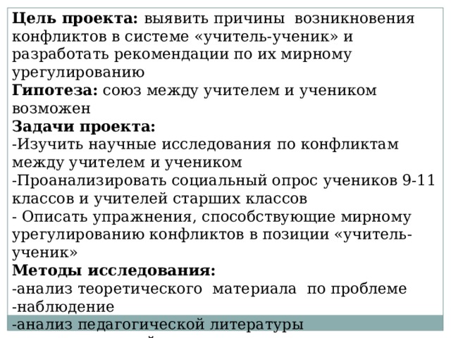 Цель проекта: выявить причины возникновения конфликтов в системе «учитель-ученик» и разработать рекомендации по их мирному урегулированию Гипотеза: союз между учителем и учеником возможен Задачи проекта: -Изучить научные исследования по конфликтам между учителем и учеником -Проанализировать социальный опрос учеников 9-11 классов и учителей старших классов - Описать упражнения, способствующие мирному урегулированию конфликтов в позиции «учитель-ученик» Методы исследования: -анализ теоретического материала по проблеме -наблюдение -анализ педагогической литературы -социологический опрос -анализ и обработка полученных результатов 