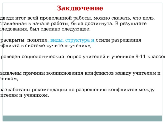 Заключение Подведя итог всей проделанной работы, можно сказать, что цель, поставленная в начале работы, была достигнута. В результате исследования, был сделано следующее: 1. раскрыты понятие , виды, структура и стили разрешения конфликта в системе «учитель-ученик», 2.проведен социологический опрос учителей и учеников 9-11 классов , 3.выявлены причины возникновения конфликтов между учителем и учеником,  4.разработаны рекомендации по разрешению конфликтов между  учителем и учеником. 