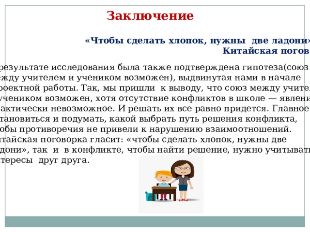 Заключение «Чтобы сделать хлопок, нужны две ладони»  Китайская поговорка В результате исследования была также подтверждена гипотеза(союз между учителем и учеником возможен), выдвинутая нами в начале  проектной работы. Так, мы пришли к выводу, что союз между учителем и учеником возможен, хотя отсутствие конфликтов в школе — явление практически невозможное. И решать их все равно придется. Главное — остановиться и подумать, какой выбрать путь решения конфликта, чтобы противоречия не привели к нарушению взаимоотношений. Китайская поговорка гласит: «чтобы сделать хлопок, нужны две ладони», так и в конфликте, чтобы найти решение, нужно учитывать интересы друг друга. 