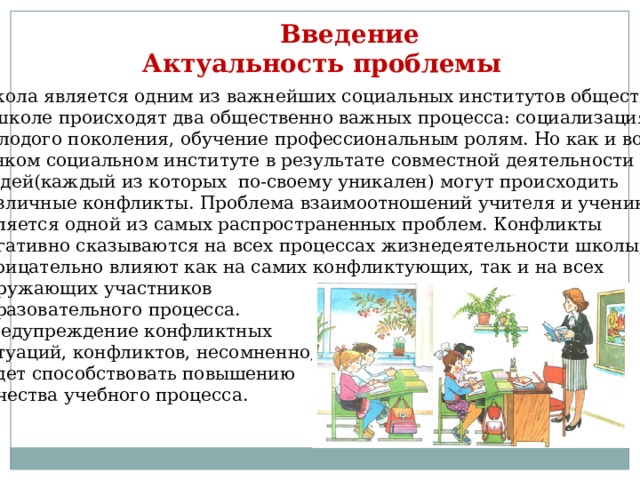  Введение Актуальность проблемы Школа является одним из важнейших социальных институтов общества. В школе происходят два общественно важных процесса: социализация молодого поколения, обучение профессиональным ролям. Но как и во всяком социальном институте в результате совместной деятельности людей(каждый из которых по-своему уникален) могут происходить различные конфликты. Проблема взаимоотношений учителя и ученика является одной из самых распространенных проблем. Конфликты негативно сказываются на всех процессах жизнедеятельности школы, отрицательно влияют как на самих конфликтующих, так и на всех окружающих участников образовательного процесса. Предупреждение конфликтных ситуаций, конфликтов, несомненно, будет способствовать повышению качества учебного процесса. 