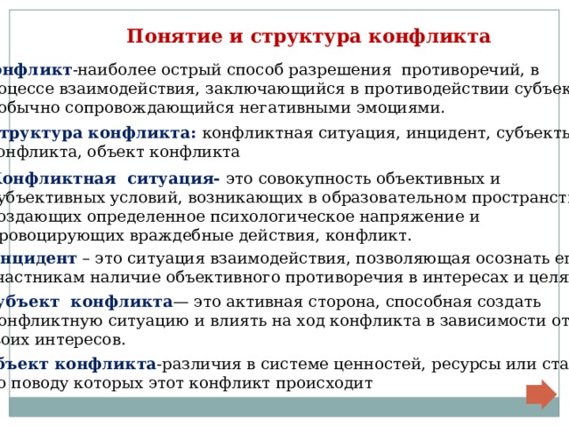  Понятие и структура конфликта Конфликт -наиболее острый способ разрешения противоречий, в процессе взаимодействия, заключающийся в противодействии субъектов  и обычно сопровождающийся негативными эмоциями. Структура конфликта: конфликтная ситуация, инцидент, субъекты конфликта, объект конфликта Конфликтная ситуация- это совокупность объективных и субъективных условий, возникающих в образовательном пространстве, создающих определенное психологическое напряжение и провоцирующих враждебные действия, конфликт. Инцидент – это ситуация взаимодействия, позволяющая осознать его участникам наличие объективного противоречия в интересах и целях. Субъект конфликта — это активная сторона, способная создать  конфликтную ситуацию и влиять на ход конфликта в зависимости от своих интересов. Объект конфликта -различия в системе ценностей, ресурсы или статус,  по поводу которых этот конфликт происходит 