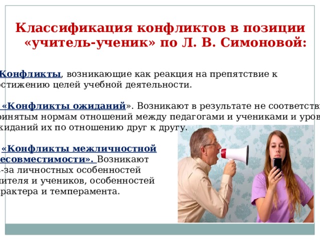 Классификация конфликтов в позиции  «учитель-ученик» по Л. В. Симоновой:  1 . Конфликты , возникающие как реакция на препятствие к достижению целей учебной деятельности. 2 . «Конфликты ожиданий ». Возникают в результате не соответствия принятым нормам отношений между педагогами и учениками и уровню ожиданий их по отношению друг к другу. 3. «Конфликты межличностной  несовместимости». Возникают из-за личностных особенностей учителя и учеников, особенностей характера и темперамента. 
