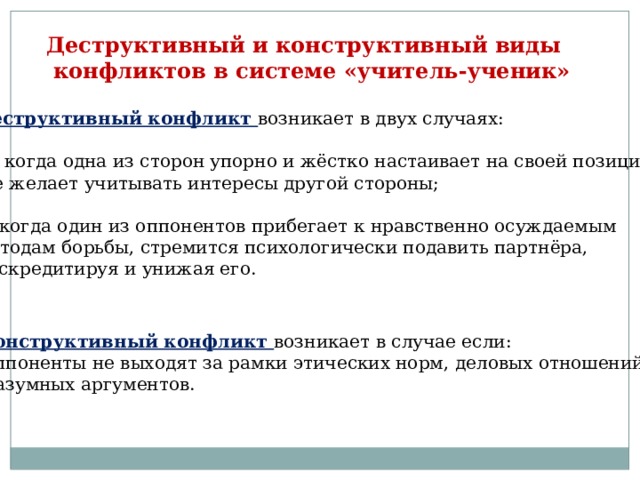 Деструктивный и конструктивный виды  конфликтов в системе «учитель-ученик» Деструктивный конфликт возникает в двух случаях: а ) когда одна из сторон упорно и жёстко настаивает на своей позиции и  не желает учитывать интересы другой стороны; б) когда один из оппонентов прибегает к нравственно осуждаемым методам борьбы, стремится психологически подавить партнёра, дискредитируя и унижая его. Конструктивный конфликт возникает в случае если:  оппоненты не выходят за рамки этических норм, деловых отношений и  разумных аргументов. 