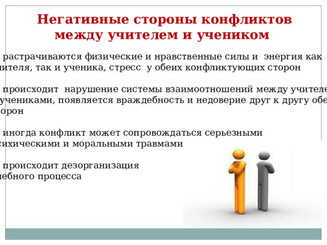 Негативные стороны конфликтов  между учителем и учеником растрачиваются физические и нравственные силы и энергия как учителя, так и ученика, стресс у обеих конфликтующих сторон происходит нарушение системы взаимоотношений между учителем и учениками, появляется враждебность и недоверие друг к другу обеих сторон иногда конфликт может сопровождаться серьезными психическими и моральными травмами происходит дезорганизация учебного процесса 