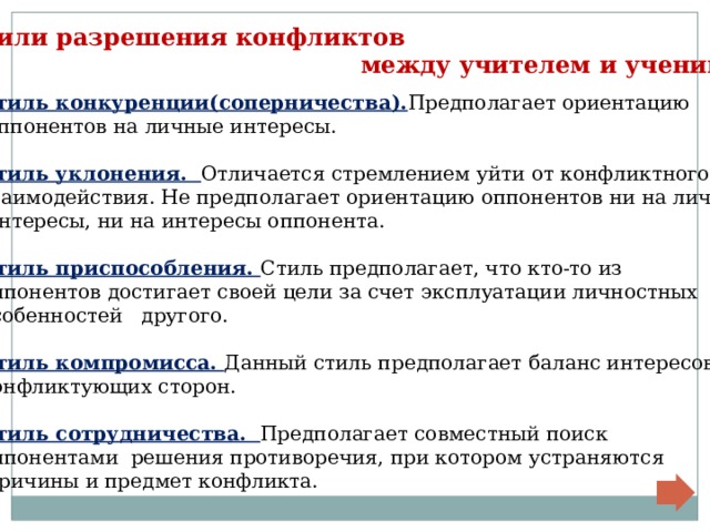 Стили разрешения конфликтов  между учителем и учеником Стиль конкуренции(соперничества). Предполагает ориентацию  оппонентов на личные интересы.  Стиль уклонения. Отличается стремлением уйти от конфликтного взаимодействия. Не предполагает ориентацию оппонентов ни на личные  интересы, ни на интересы оппонента.  Стиль приспособления. Стиль предполагает, что кто-то из оппонентов достигает своей цели за счет эксплуатации личностных особенностей другого.  Стиль компромисса. Данный стиль предполагает баланс интересов конфликтующих сторон.  Стиль сотрудничества. Предполагает совместный поиск оппонентами решения противоречия, при котором устраняются  причины и предмет конфликта. 
