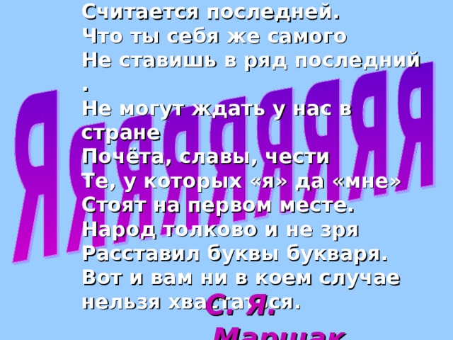А эта буква оттого  Считается последней.  Что ты себя же самого  Не ставишь в ряд последний .  Не могут ждать у нас в стране  Почёта, славы, чести  Те, у которых «я» да «мне»  Стоят на первом месте.  Народ толково и не зря  Расставил буквы букваря.  Вот и вам ни в коем случае  нельзя хвастаться.  С. Я. Маршак. 