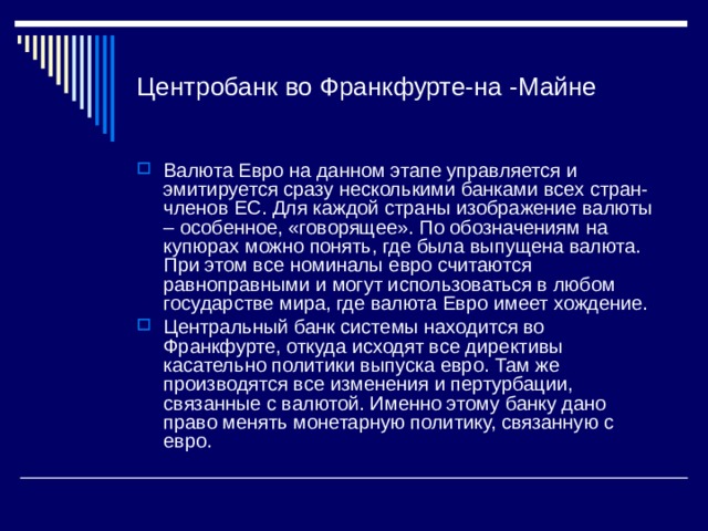 Центробанк во Франкфурте-на -Майне Валюта Евро на данном этапе управляется и эмитируется сразу несколькими банками всех стран-членов ЕС. Для каждой страны изображение валюты – особенное, «говорящее». По обозначениям на купюрах можно понять, где была выпущена валюта. При этом все номиналы евро считаются равноправными и могут использоваться в любом государстве мира, где валюта Евро имеет хождение. Центральный банк системы находится во Франкфурте, откуда исходят все директивы касательно политики выпуска евро. Там же производятся все изменения и пертурбации, связанные с валютой. Именно этому банку дано право менять монетарную политику, связанную с евро. 