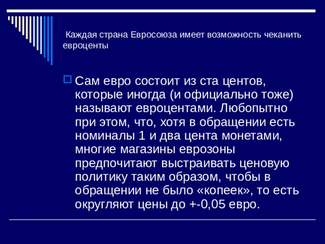 Каждая страна Евросоюза имеет возможность чеканить евроценты Сам евро состоит из ста центов, которые иногда (и официально тоже) называют евроцентами. Любопытно при этом, что, хотя в обращении есть номиналы 1 и два цента монетами, многие магазины еврозоны предпочитают выстраивать ценовую политику таким образом, чтобы в обращении не было «копеек», то есть округляют цены до +-0,05 евро. 