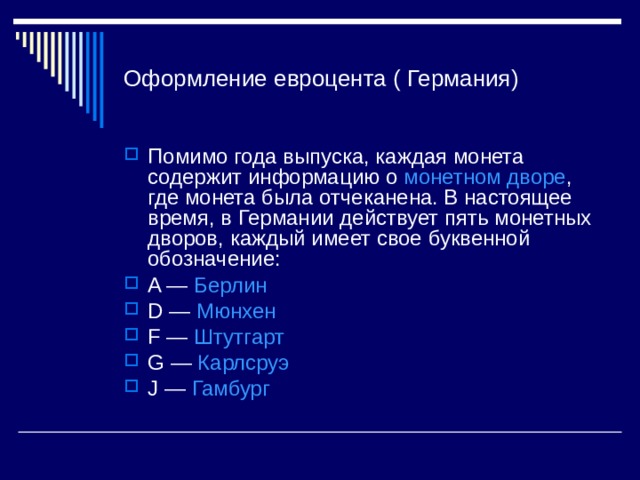 Оформление евроцента ( Германия) Помимо года выпуска, каждая монета содержит информацию о монетном дворе , где монета была отчеканена. В настоящее время, в Германии действует пять монетных дворов, каждый имеет свое буквенной обозначение: A — Берлин D — Мюнхен F — Штутгарт G — Карлсруэ J — Гамбург  