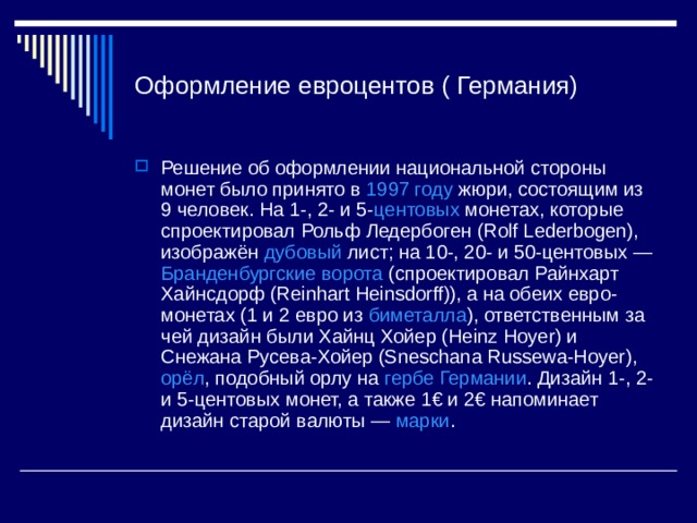 Оформление евроцентов ( Германия) Решение об оформлении национальной стороны монет было принято в 1997 году жюри, состоящим из 9 человек. На 1-, 2- и 5- центовых монетах, которые спроектировал Рольф Ледербоген (Rolf Lederbogen), изображён дубовый лист; на 10-, 20- и 50-центовых — Бранденбургские ворота (спроектировал Райнхарт Хайнсдорф (Reinhart Heinsdorff)), а на обеих евро-монетах (1 и 2 евро из биметалла ), ответственным за чей дизайн были Хайнц Хойер (Heinz Hoyer) и Снежана Русева-Хойер (Sneschana Russewa-Hoyer), орёл , подобный орлу на гербе Германии . Дизайн 1-, 2- и 5-центовых монет, а также 1€ и 2€ напоминает дизайн старой валюты — марки . 