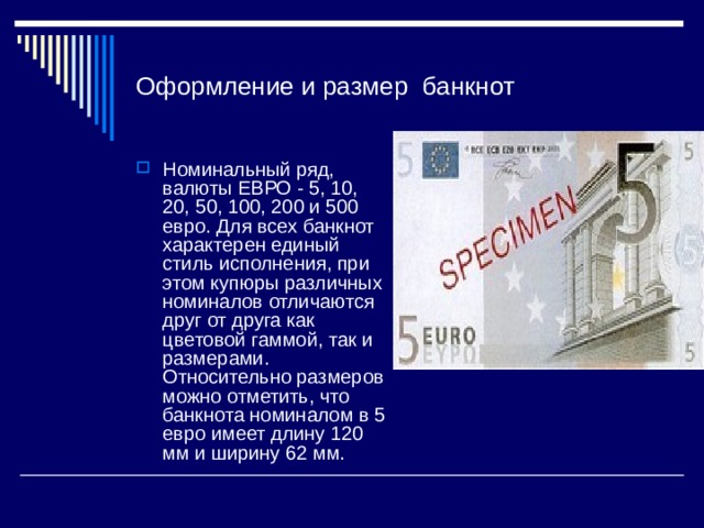 Оформление и размер банкнот Номинальный ряд, валюты ЕВРО - 5, 10, 20, 50, 100, 200 и 500 евро. Для всех банкнот характерен единый стиль исполнения, при этом купюры различных номиналов отличаются друг от друга как цветовой гаммой, так и размерами. Относительно размеров можно отметить, что банкнота номиналом в 5 евро имеет длину 120 мм и ширину 62 мм. 