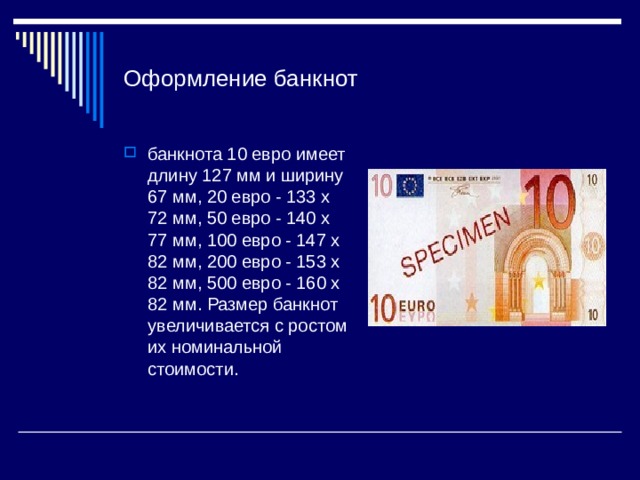 Оформление банкнот банкнота 10 евро имеет длину 127 мм и ширину 67 мм, 20 евро - 133 х 72 мм, 50 евро - 140 х 77 мм, 100 евро - 147 х 82 мм, 200 евро - 153 х 82 мм, 500 евро - 160 х 82 мм. Размер банкнот увеличивается с ростом их номинальной стоимости. 