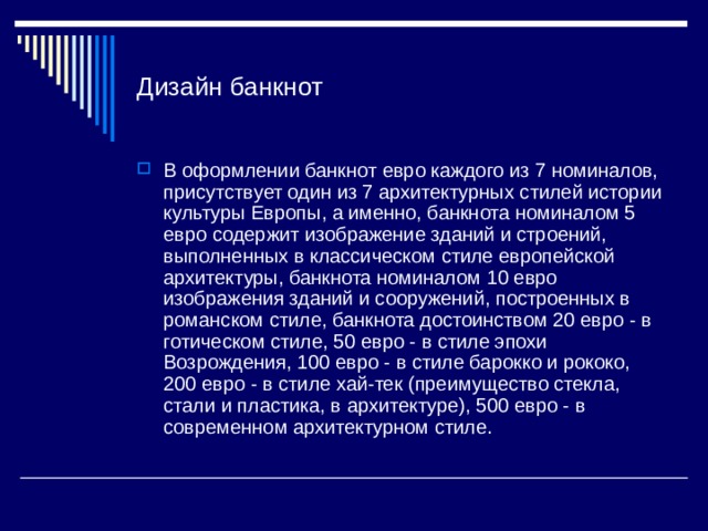 Дизайн банкнот В оформлении банкнот евро каждого из 7 номиналов, присутствует один из 7 архитектурных стилей истории культуры Европы, а именно, банкнота номиналом 5 евро содержит изображение зданий и строений, выполненных в классическом стиле европейской архитектуры, банкнота номиналом 10 евро изображения зданий и сооружений, построенных в романском стиле, банкнота достоинством 20 евро - в готическом стиле, 50 евро - в стиле эпохи Возрождения, 100 евро - в стиле барокко и рококо, 200 евро - в стиле хай-тек (преимущество стекла, стали и пластика, в архитектуре), 500 евро - в современном архитектурном стиле. 