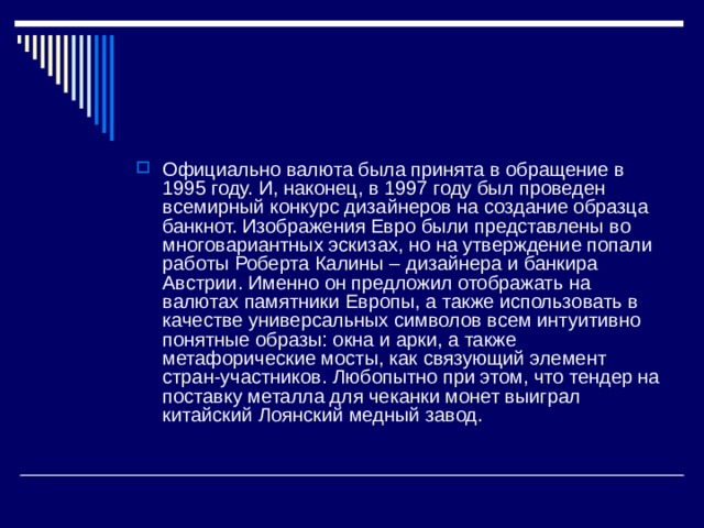 Официально валюта была принята в обращение в 1995 году. И, наконец, в 1997 году был проведен всемирный конкурс дизайнеров на создание образца банкнот. Изображения Евро были представлены во многовариантных эскизах, но на утверждение попали работы Роберта Калины – дизайнера и банкира Австрии. Именно он предложил отображать на валютах памятники Европы, а также использовать в качестве универсальных символов всем интуитивно понятные образы: окна и арки, а также метафорические мосты, как связующий элемент стран-участников. Любопытно при этом, что тендер на поставку металла для чеканки монет выиграл китайский Лоянский медный завод. 