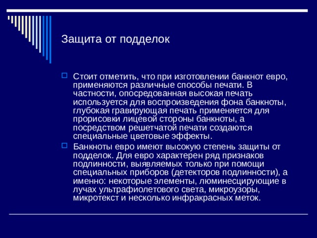Защита от подделок Стоит отметить, что при изготовлении банкнот евро, применяются различные способы печати. В частности, опосредованная высокая печать используется для воспроизведения фона банкноты, глубокая гравирующая печать применяется для прорисовки лицевой стороны банкноты, а посредством решетчатой печати создаются специальные цветовые эффекты. Банкноты евро имеют высокую степень защиты от подделок. Для евро характерен ряд признаков подлинности, выявляемых только при помощи специальных приборов (детекторов подлинности), а именно: некоторые элементы, люминесцирующие в лучах ультрафиолетового света, микроузоры, микротекст и несколько инфракрасных меток. 